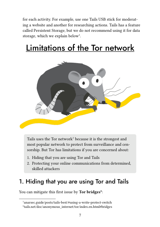 for each activity. For example, use one Tails USB stick for moderat- ing a website and another for researching actions. Tails has a feature called Persistent Storage, but we do not recommend using it for data storage, which we explain below’.  Limitations of the Tor network  Tails uses the Tor network’ because it s the strongest and most popular network to protect from surveillance and cen- sorship. But Tor has limitations if you are concerned about:  1. Hiding that you are using Tor and Tails 2. Protecting your online communications from determined, skilled attackers  1. Hiding that you are using Tor and Tails  You can mitigate this first issue by Tor bridge:  “anarsec.guide/posts/tails-best/Susing-a-write-protect switch, “tails net/doc/anonymous_internel/tor/index.en himl¢bridges  7 